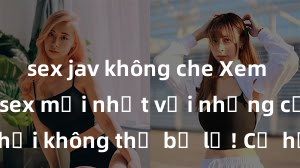sex jav không che Xem ngay phim sex mới nhất với những cảnh nóng hổi không thể bỏ lỡ! Cơ hội tận hưởng những khoảnh khắc đầy kích thích ngay hôm nay!