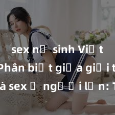 sex nữ sinh Việt Nam Phân biệt giữa giới tính và sex ở người lớn: Tìm hiểu sự khác biệt và yếu tố quyết định
