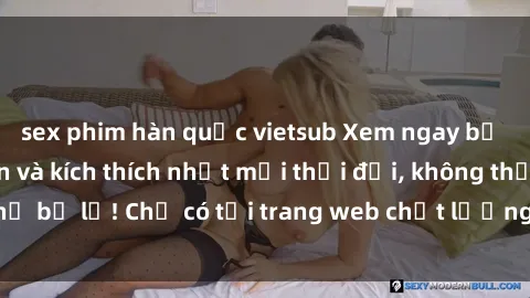 sex phim hàn quốc vietsub Xem ngay bộ phim sex hấp dẫn và kích thích nhất mọi thời đại, không thể bỏ lỡ! Chỉ có tại trang web chất lượng cao của chúng tôi!
