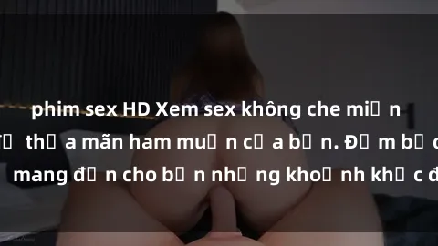 phim sex HD Xem sex không che miễn phí ngay hôm nay để thỏa mãn ham muốn của bạn. Đảm bảo sẽ mang đến cho bạn những khoảnh khắc đầy khoái cảm và độc đáo.