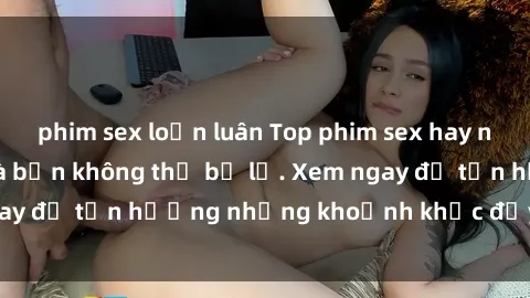 phim sex loạn luân Top phim sex hay nhất mọi thời đại mà bạn không thể bỏ lỡ. Xem ngay để tận hưởng những khoảnh khắc đầy kích thích!