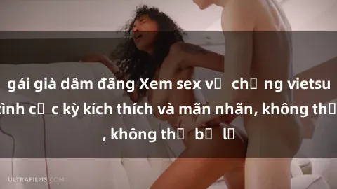 gái già dâm đãng Xem sex vợ chồng vietsub làm tình cực kỳ kích thích và mãn nhãn, không thể bỏ lỡ