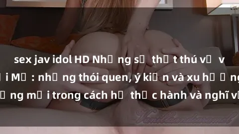 sex jav idol HD Những sự thật thú vị về tình dục ở người Mỹ: những thói quen, ý kiến và xu hướng mới trong cách họ thực hành và nghĩ về tình yêu và sex.