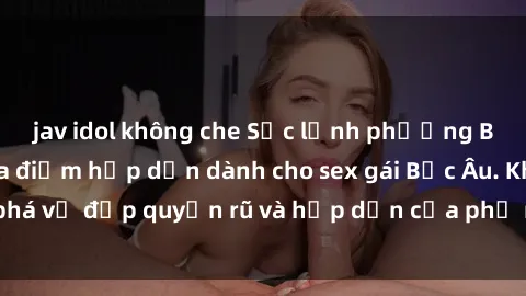 jav idol không che Sắc lạnh phương Bắc âu: những địa điểm hấp dẫn dành cho sex gái Bắc Âu. Khám phá vẻ đẹp quyến rũ và hấp dẫn của phụ nữ Bắc Âu ngay hôm nay.