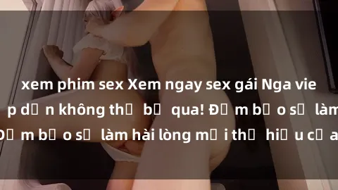 xem phim sex Xem ngay sex gái Nga vietsub độc đáo và hấp dẫn không thể bỏ qua! Đảm bảo sẽ làm hài lòng mọi thị hiếu của bạn!