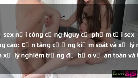 sex nơi công cộng Nguy cơ phạm tội sex nơi công cộng tăng cao: Cần tăng cường kiểm soát và xử lý nghiêm trọng để bảo vệ an toàn và trật tự xã hội