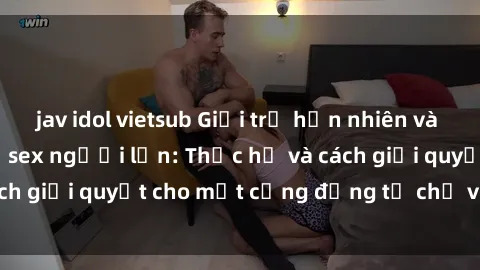 jav idol vietsub Giới trẻ hồn nhiên và sự tò mò với chủ đề sex người lớn: Thực hư và cách giải quyết cho một cộng đồng tự chủ và an toàn.