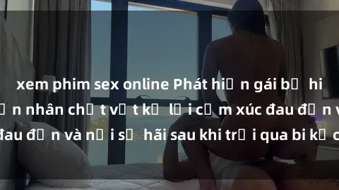 xem phim sex online Phát hiện gái bị hiếp dâm bạo lực: Nạn nhân chật vật kể lại cảm xúc đau đớn và nỗi sợ hãi sau khi trải qua bi kịch tàn khốc