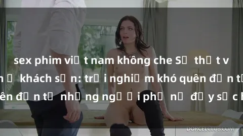 sex phim việt nam không che Sự thật về gái Việt làm tình ở khách sạn: trải nghiệm khó quên đến từ những người phụ nữ đầy sức hút và quyến rũ.