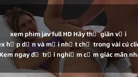 xem phim jav full HD Hãy thư giãn với những bộ phim sex hấp dẫn và mới nhất chỉ trong vài cú click! Xem ngay để trải nghiệm cảm giác mãn nhãn không thể chối từ.
