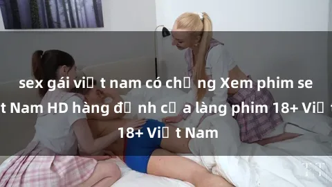 sex gái việt nam có chồng Xem phim sex Việt Nam HD hàng đỉnh của làng phim 18+ Việt Nam