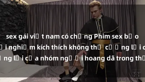 sex gái việt nam có chồng Phim sex bạo dâm nhóm: Cuộc trải nghiệm kích thích không thể cưỡng lại của nhóm người hoang dã trong thế giới tình dục.