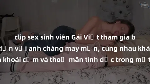 clip sex sinh viên Gái Việt tham gia buổi gangbang hấp dẫn với anh chàng may mắn, cùng nhau khám phá khoái cảm và thoả mãn tình dục trong một không gian đầy kích thích.