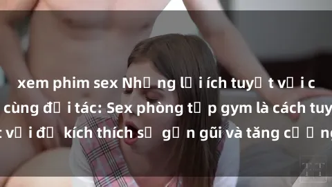 xem phim sex Những lợi ích tuyệt vời của việc tập gym cùng đối tác: Sex phòng tập gym là cách tuyệt vời để kích thích sự gần gũi và tăng cường cảm xúc yêu thương.