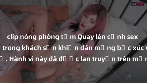 clip nóng phòng tắm Quay lén cảnh sex của đôi nam nữ trẻ trong khách sạn khiến dân mạng bức xúc và phẫn nộ. Hành vi này đã được lan truyền trên mạng xã hội và gây tranh cãi gay gắt.