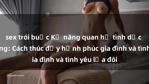 sex trói buộc Kỹ năng quan hệ tình dục cho vợ chồng: Cách thúc đẩy hạnh phúc gia đình và tình yêu lứa đôi