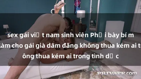 sex gái việt nam sinh viên Phơi bày bí mật: Bí quyết làm cho gái già dâm đãng không thua kém ai trong tình dục