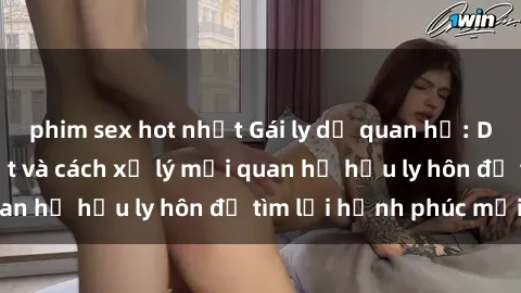 phim sex hot nhất Gái ly dị quan hệ: Dấu hiệu nhận biết và cách xử lý mối quan hệ hậu ly hôn để tìm lại hạnh phúc mới