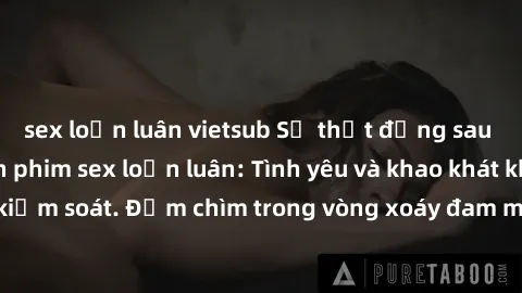 sex loạn luân vietsub Sự thật đằng sau những câu chuyện phim sex loạn luân: Tình yêu và khao khát không kiểm soát. Đắm chìm trong vòng xoáy đam mê và đố kỵ trong tình thân.