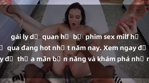 gái ly dị quan hệ bộ phim sex milf hấp dẫn không thể bỏ qua đang hot nhất năm nay. Xem ngay để thỏa mãn bản năng và khám phá những khoái cảm mới.