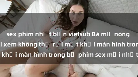 sex phim nhật bản vietsub Bà mẹ nóng bỏng khiến người xem không thể rời mắt khỏi màn hình trong bộ phim sex mới nhất!