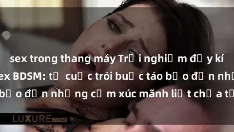 sex trong thang máy Trải nghiệm đầy kích thích với phim sex BDSM: từ cuộc trói buộc táo bạo đến những cảm xúc mãnh liệt chưa từng trải qua