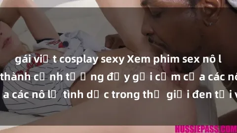 gái việt cosplay sexy Xem phim sex nô lệ tình dục: Sự trở thành cảnh tượng đầy gợi cảm của các nô lệ tình dục trong thế giới đen tối và khao khát.