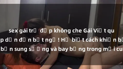 sex gái trẻ đẹp không che Gái Việt quyến rũ làm tình hấp dẫn đến bất ngờ! Họ biết cách khiến bạn sung sướng và bay bổng trong mỗi cuộc gặp gỡ đam mê.