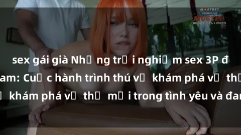 sex gái già Những trải nghiệm sex 3P độc đáo tại Việt Nam: Cuộc hành trình thú vị khám phá vị thế mới trong tình yêu và đam mê