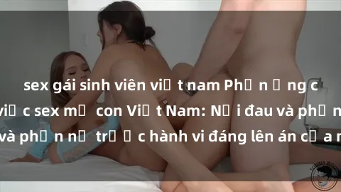 sex gái sinh viên việt nam Phản ứng của xã hội về vụ việc sex mẹ con Việt Nam: Nỗi đau và phẫn nộ trước hành vi đáng lên án của một người mẹ