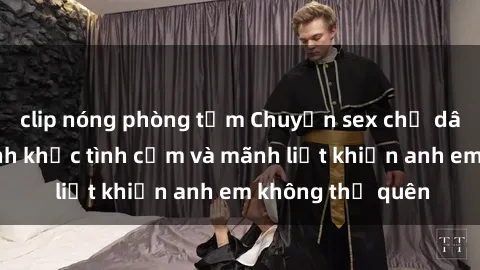 clip nóng phòng tắm Chuyện sex chị dâu: Những khoảnh khắc tình cảm và mãnh liệt khiến anh em không thể quên