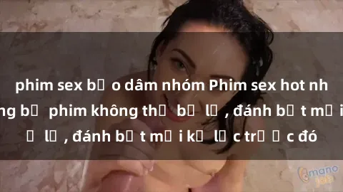 phim sex bạo dâm nhóm Phim sex hot nhất năm  Top những bộ phim không thể bỏ lỡ, đánh bật mọi kỷ lục trước đó