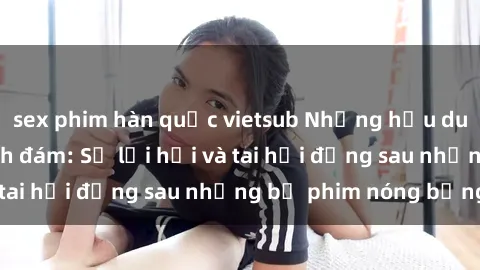 sex phim hàn quốc vietsub Những hậu duệ của clip sex đình đám: Sự lợi hại và tai hại đằng sau những bộ phim nóng bỏng