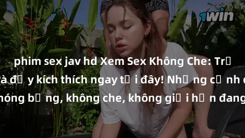 phim sex jav hd Xem Sex Không Che: Trải nghiệm mới lạ và đầy kích thích ngay tại đây! Những cảnh quay nóng bỏng, không che, không giới hạn đang chờ đón bạn. Đừng bỏ lỡ!