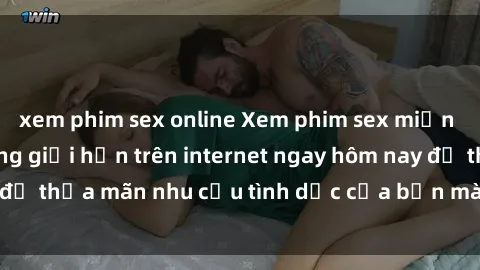 xem phim sex online Xem phim sex miễn phí hoàn toàn không giới hạn trên internet ngay hôm nay để thỏa mãn nhu cầu tình dục của bạn mà không tốn chi phí.