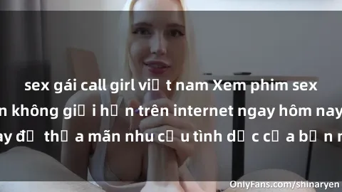 sex gái call girl việt nam Xem phim sex miễn phí hoàn toàn không giới hạn trên internet ngay hôm nay để thỏa mãn nhu cầu tình dục của bạn mà không tốn chi phí.