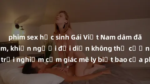 phim sex học sinh Gái Việt Nam dâm đãng làm tình say đắm, khiến người đối diện không thể cưỡng lại được. Hãy trải nghiệm cảm giác mê ly biết bao của phong cách yêu đương đậm chất dân tộc!
