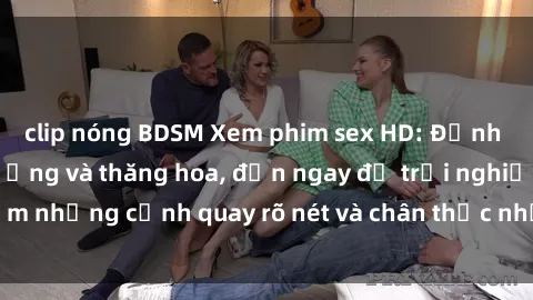 clip nóng BDSM Xem phim sex HD: Đỉnh cao của sự sung sướng và thăng hoa, đến ngay để trải nghiệm những cảnh quay rõ nét và chân thực nhất. Hãy cùng khám phá!
