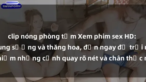 clip nóng phòng tắm Xem phim sex HD: Đỉnh cao của sự sung sướng và thăng hoa, đến ngay để trải nghiệm những cảnh quay rõ nét và chân thực nhất. Hãy cùng khám phá!