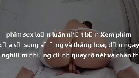 phim sex loạn luân nhật bản Xem phim sex HD: Đỉnh cao của sự sung sướng và thăng hoa, đến ngay để trải nghiệm những cảnh quay rõ nét và chân thực nhất. Hãy cùng khám phá!
