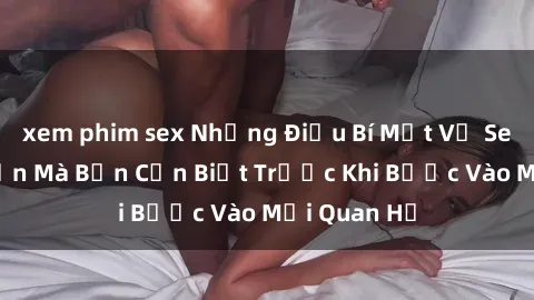 xem phim sex Những Điều Bí Mật Về Sex Người Lớn Mà Bạn Cần Biết Trước Khi Bước Vào Mối Quan Hệ