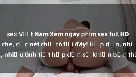 sex Việt Nam Xem ngay phim sex full HD đỉnh cao, không che, cực nét chỉ có tại đây! Hấp dẫn, nhiều tình tiết hấp dẫn sẽ khiến bạn thỏa mãn đắm say.