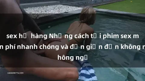 sex họ hàng Những cách tải phim sex miễn phí nhanh chóng và đơn giản đến không ngờ