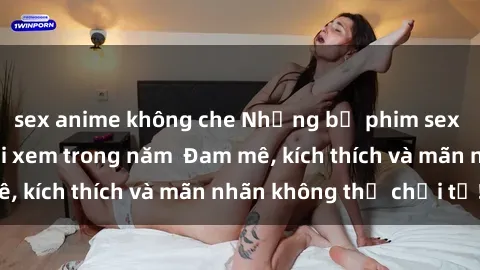 sex anime không che Những bộ phim sex jav đỉnh cao phải xem trong năm  Đam mê, kích thích và mãn nhãn không thể chối từ!