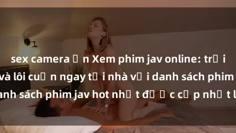 sex camera ẩn Xem phim jav online: trải nghiệm hấp dẫn và lôi cuốn ngay tại nhà với danh sách phim jav hot nhất được cập nhật liên tục.