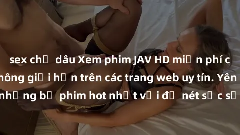 sex chị dâu Xem phim JAV HD miễn phí chất lượng cao, không giới hạn trên các trang web uy tín. Yên tâm tận hưởng những bộ phim hot nhất với độ nét sắc sảo, đẹp mắt ngay tại nhà. Hãy trải nghiệm ngay!