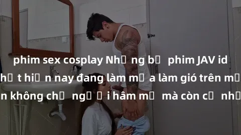 phim sex cosplay Những bộ phim JAV idol không che hot nhất hiện nay đang làm mưa làm gió trên mạng, hấp dẫn không chỉ người hâm mộ mà còn cả những ai mới tìm hiểu về thể loại này!