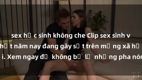 sex học sinh không che Clip sex sinh viên mới nhất hot nhất năm nay đang gây sốt trên mạng xã hội. Xem ngay để không bỏ lỡ những pha nóng không thể bỏ qua!