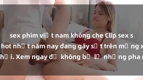 sex phim việt nam không che Clip sex sinh viên mới nhất hot nhất năm nay đang gây sốt trên mạng xã hội. Xem ngay để không bỏ lỡ những pha nóng không thể bỏ qua!