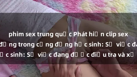 phim sex trung quốc Phát hiện clip sex nữ sinh gây chấn động trong cộng đồng học sinh: Sự việc đang được điều tra và xử lý